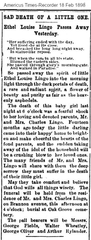 Obituary  Ethel Louise Lingo 1896-1898

...Fourteen months ago today the little darling enme into their happy home tco brighten and make cheerful the hearts of the fund parents, and the sudden taking away of the idol of the household will be a crushing blow to her loved ones. The many friends of Mr. and Mrs. Lingo will share with them the deep sorrow they must suffer in the death of their little girl.
May they take comfort and believe that God wills all things wisely. The funeral will be held from the residence of Mr. and Mrs. Charles Lingo, on Brannon avenne, this afternoon at 4 o’clock; burial at Oak Grove cemetery.
The pall bearers will be Messrs. George Fields, Walter Wheatley, George Oliver and Arthur Rylander.